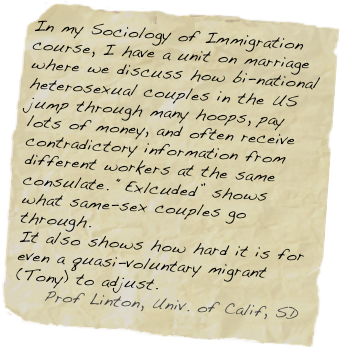 In my Sociology of Immigration course, I have a unit on marriage where we discuss how bi-national heterosexual couples in the US jump through many hoops, pay lots of money, and often receive contradictory information from different workers at the same consulate. “Exlcuded” shows what same-sex couples go through.
It also shows how hard it is for even a quasi-voluntary migrant (Tony) to adjust.
    Prof Linton, Univ. of Calif, SD