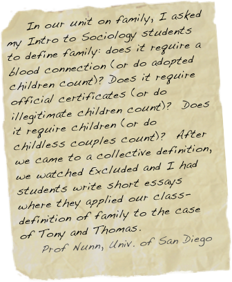     In our unit on family, I asked my Intro to Sociology students to define family: does it require a blood connection (or do adopted children count)? Does it require official certificates (or do illegitimate children count)?  Does it require children (or do childless couples count)?  After we came to a collective definition, we watched Excluded and I had students write short essays where they applied our class-definition of family to the case of Tony and Thomas.
    Prof Nunn, Univ. of San Diego