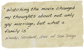 “Watching the movie changed my thoughts about not only gay marriage, but what a family is”
Wendy, Student, Univ. of San Diego Dieog