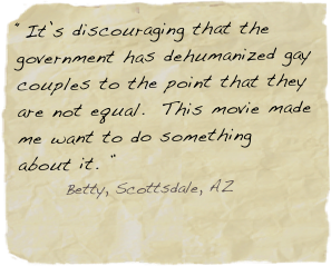 “It’s discouraging that the government has dehumanized gay couples to the point that they are not equal.  This movie made me want to do something about it. ”
       Betty, Scottsdale, AZ